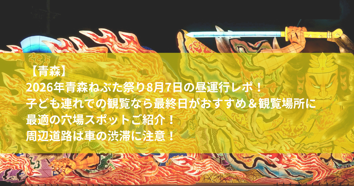2026年青森ねぶた祭り8月7日の昼運行レポ！子ども連れでの観覧なら最終日がおすすめ＆観覧場所に最適の穴場スポットご紹介！周辺道路は車の渋滞に注意！